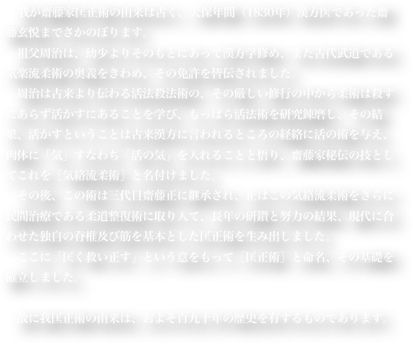 　我が齋藤家匡正術の由来は古く、天保年間（1830年）漢方医であった齋藤玄悦までさかのぼります。
　祖父周治は、幼少よりそのもとにあって漢方学修め、また古代武道である気楽流柔術の奥義をきわめ、その免許を皆伝されました。
　周治は古来より伝わる活法殺法術の、その厳しい修行の中から柔術は殺すにあらず活かすにあることを学び、もっぱら活法術を研究錬磨し、その結果、活かすということは古来漢方に言われるところの経絡に活の術を与え、肉体に「気」すなわち「活の気」を入れることと悟り、齋藤家秘伝の技としてこれを［気絡流柔術］と名付けました。
　その後、この術は三代目齋藤正に継承され、正はこの気絡流柔術をさらに民間治療である柔道整復術に取り入て、長年の研鑽と努力の結果、現代に合わせた独自の脊椎及び筋を基本とした匡正術を生み出しました。
　ここに「匡く救い正す」という意をもって［匡正術］と命名、その基礎を確立しました。
　
　故に我匡正術の由来は、およそ百九十年の歴史を有するものであります。
