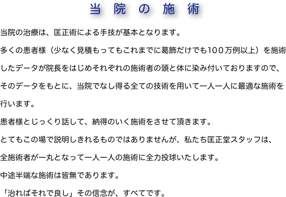 当院の施術当院の治療は、匡正術による手技が基本となります。
多くの患者様（少なく見積もってもこれまでに葛飾だけでも10０万例以上）を施術したデータが院長をはじめそれぞれの施術者の頭と体に染み付いておりますので、そのデータをもとに、当院でなし得る全ての技術を用いて一人一人に最適な施術を行います。
患者様とじっくり話して、納得のいく施術をさせて頂きます。　　　　　　　　
とてもこの場で説明しきれるものではありませんが、私たち匡正堂スタッフは、       
全施術者が一丸となって一人一人の施術に全力投球いたします。
中途半端な施術は皆無であります。
「治ればそれで良し」その信念が、すべてです。