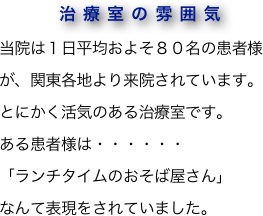 　　　　治療室の雰囲気
当院は１日平均およそ８０名の患者様が、関東各地より来院されています。
とにかく活気のある治療室です。
ある患者様は・・・・・・
「ランチタイムのおそば屋さん」
なんて表現をされていました。
