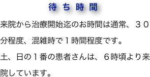 　　　 待ち時間
来院から治療開始迄のお時間は通常、３０分程度、混雑時で１時間程度です。
土、日の１番の患者さんは、６時頃より来院しています。